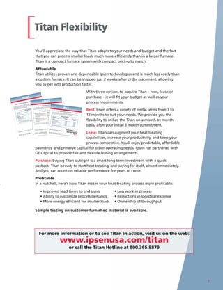 Titan Flexibility

                                                                                           You’ll appreciate the way that Titan adapts to your needs and budget and the fact
                                                                                           that you can process smaller loads much more efficiently than in a larger furnace.
                                                                                           Titan is a compact furnace system with compact pricing to match.

                                                                                           Affordable
                                                                                           Titan utilizes proven and dependable Ipsen technologies and is much less costly than
                                                                                           a custom furnace. It can be shipped just 2 weeks after order placement, allowing
                                                                                           you to get into production faster.

                                                                                                                                                                                                                                                                                           With three options to acquire Titan – rent, lease or
                                    RENT                                                                                                                                                                                                                                                   purchase – it will fit your budget as well as your
                                                                                         It

                               Flexib
                                           ility W
                                                           hen Yo
                                                                         u Need
                                                                         the Ipse
                                                                                 n Tita
                                                                                       n is the .
                                                                                        one day
                                                                                ning in you the
                                                                                                                        LEASE                                                                                                                                                              process requirements.
                  eating
                                                                needs,
                                                       treating         and run         ws
    Heat Tr
                                                r heat you’ll be up solution allo mitment.
                                         to you          ,              al
                                                                                                           ncial Success
                                                                                    com
                                solution of installation nt. Our rent al 3 month
                                                                                            Drive Your Fina
                           term                       eme
                    a short gn and ease order plac            your initi
            ing for
                    pact desi
                                         r            s after                                                                    equipment
    ’re look                      ks afte
                                 wee           h basi                                                            the impact your           with                  and
If you With its com       is two
                                              ont
                                       th-by-m .                                                                                           competing in                                  has partnered
 answer. shipping time n on a mon cellation
 Standard of using a
                       Tita    ice of
                                      can                                        Ipsen underst
                                                                                                  ands the environ
                                                                                                       in increasing
                                                                                                                         ment you’re
                                                                                                                         your product
                                                                                                                nch l solutions to meet the objectiv
                                                                                                                                                                    itiveness. Ipsen
                                                                                                                                           ivity and compet es that drive your busines
                                                                                                                                                                                                       s.
                                                                                                                                                                                                                     BUY
                                                                                                                                                                                                                                                                                           Rent: Ipsen offers a variety of rental terms from 3 to
           ty          days not                                    le            choices can have Que
  flexibili require 30
   We only                                     ng           Schedu                GE Capital to
                                                                                                 12-Bar
                                                                                                   provide financia
                                                                                                           $10,000
                                             Prici                      Quench
                                                                 2-Bar
                                                                                                         13,95
                                                                                                                0/mo
                                                                                                                               Benefits             Of Leasing                 Reliable
                                                                         $10,000                        $                                                                               Performa
                                                                                                                                                                               – Fair Market
                                                                                                                                                                                                  Value (FMV)
                                                     fee)                 ,850/m
                                                                                   o                                                                   Standard Lease Looking for an afford
                                                                                                                                                                                  n
                                                                                                                                                                                                nce For Yea
           Descrip
                    tion                 (one-ti
                                                 me                   $11
                                                                                       Cash Manag $
                                                                                                          ement /m
                                                                                                               300
                                                                                                                        o                                                     Ipsen                e       rs To Com
                                                                                                                                                       • 60 month duratio ’s Titan vacuuat able long term invest
                                                                                                                                                                               options availabl m heat treat
                              ent Fee                                                                                                ts                                     elarger furna                           e           ment with


                                                                                                                                                                                                                                                                                           12 months to suit your needs. We provide you the
                    Agreem                                                                                 afforda/ble paymen and ..... • Early purchas
                                                                                                                      mo                                                                     ce to make             system. Titan             a quick payba
           Rental                                                                         Predictable, $1,875
                                   nace*                                          mo •                                    ion process                     36 & 48 months                                  your heat               proce
                                                                                                                                                                                                                      treating applic sses smaller loadsck? Look no furthe
                           m Fur                                           $300/        • Accelerate
                                                                                                          the acquisito
                                                                                                                     5/m
                                                                                                               $37restrictions
                   Vacuu                                                         5/mo                                                                                        Options                                                  ation more             more efficie         r than
            Titan                                                         $1,37            overcome budget 50/mo lines for other .... End Of Lease                                                                                                  profitable.            ntly than
                                                                                                                                                                                                                                                                                      a
                                                                                                                $7 credit
                                                                                    mo • Preserve cash and                                               • Purchase                                                 Pricing Sch
             Optio
                     ns             em                                       $375/
                             r Syst                                                  mo operating
                                                                                                          needs                                          • Renewal
                                                                                                                                                                                  Descriptio
                                                                                                                                                                                                                                        edule
                     Loade                                                    $650/
                                                                                                                                                                                                n
              Titan                ystem                                                                                      ience                                              Titan Vacuu
                          uum S                 ols                                                 lity And Conven -07 the flexibility ..
                                                                                                                                                         • Return                               m Furna                      2-Bar Quen
               Hig h Vac             ert Contr                                           Flexibit.                      2009
                                                                                                                                                                              lease duratio
                                                                                                                                                                                               ns are ce*                                   ch
                                                                                                                  s you with


                                                                                                                                                                                                                                                                                           flexibility to utilize the Titan on a month by month
                            TM Exp                                                                                      2009-02
                        rof                                                               shipmen
                                                                                            Leasing provide                                               Non-standard Options                                                                                12-Bar Quen
                Vacu-P                                                            Furnace •                             business grows                                                                                            $238,000
                                                                                                                                                                                                                                   000
                              em                              e.         Vacuum             to  upgrade as your                        one    ........... also available. Titan Loa                                                                                         ch
                       r Syst                             zon      Titan
                                                  hite hot nce of itions app
                                                                                ly.                               simplified into                                                          der Sapplies.
                 Wate                                                                     • Entire solution                                                                  standard warranty ystem
                                                                                                                                                           Note: One year High Va                           2009-02
                                                                                                                                                                                                                                                                   $280,000
                                                                                                                                                                                                                                                                     00
                                         with grap in adva       cond                                                                                                                    cuum Sys
                                  ished e required terms and                                        payment                                                                                         tem
                             furn
                      c unit of insuranc ent rental
                                                                                             easy                                                                              Vacu-Prof TM                                        $ 0,000
                                                                                                                                                                                                              finance
                * Basi     te           ipm                                                                                                                                                   Excommitment to
                                                                                                                                                                                              or pert C
                  Certifica dard equ                                                                                                                                          Waan approval            ontrols                   $0 0, 000                           $0,0 00
                         stan                                                                                                                                 does not represent ter Syst
                   Ipsen                                                                                                         promotional
                                                                                                                                              purposes and                                 em
                                                                                                                   herein is for                         t/credit approval. Al                                                    $ 0 0,0 0                        $ 00,000
                                                                                                                                       final investmen                          l Metal H



                                                                                                                                                                                                                                                                                           basis, after your initial 3 month commitment.
                                                                                                      n contained       are subject to                                                      ot Zone
                                                                                      The informatio       transactions                                                                                                         $ 00,800
                                                                                      by GE. All financing                                                                                                                                                          $0, 000
                                                                                                                                                                           * Basic unit
                                                                                                                                                                            Note:       furnished                               $ 00,000                          $ 00,000
                                                                                                                                                                        One year                  with
                                                                                                                                                                                             graphite
                                                                                                                                                                                   standard           hot zone.
                                                                                                                                                                                            warranty                                                           $00,000
                                                                                                                                                                                                      applies.


                                                                                                                                                                                                                                                                    2009-07


                                                  -3                                                  ssing As                    Easy As 1-2-3Thermal Proc
                                         sy As 1-2                                       Thermal Proce                                                     essing As Easy
                                  g As Ea                                                                                                                                 As
                         Processin                                                                                                                                                                                1-2-3

                                                                                                                         Lease: Titan can augment your heat treating
                                                                                                                    sa.com
                 Thermal                                                                   • Ema
                                                                                                  il: titan
                                                                                                           @ipsenu
                                                                                                                           .com/titan            Ipsen,9501 • Email: titan@ipsenusa.c
                                                                                                                                                                                          om
                                                                                                        www.ipsenusa                                      Inc. • www
                                                                  n                  Ipsen, Inc. •
                                                                                 437.9501                                at 800.365.8879
                                                                                                                                         • Fax: 877.437.                .ipsenusa.c
                                                       .com/tita        Fax: 877.                      Hotline toll-free
                                                                                                                                                 Call the Titan                       om/titan
                                              senusa             8879 •               Call the Titan
                                                                                                                                                                Hotline toll-fre
                                    www.ip               800.365.                                                                                                               e at 800.36
                             Inc. •              free at                                                                                                                                   5.8879 • Fax:
                    Ipsen,             line toll-                                                                                                                                                        877.437.9501
                              Titan Hot                                                                                                                                                                               • Email: titan@
                     Call the                                                                                                                                                                                                        ipsenusa.com




                                                                                                                         capabilities, increase your productivity, and keep your
                                                                                                                         process competitive. You’ll enjoy predictable, affordable
                                                                                           payments and preserve capital for other operating needs. Ipsen has partnered with
                                                                                           GE Capital to provide fair and flexible leasing arrangements.

                                                                                           Purchase: Buying Titan outright is a smart long-term investment with a quick
                                                                                           payback. Titan is ready to start heat treating, and paying for itself, almost immediately.
                                                                                           And you can count on reliable performance for years to come.

                                                                                           Profitable
                                                                                           In a nutshell, here’s how Titan makes your heat treating process more profitable:

                                                                                                                • Improved lead times to end users                                                                                                                                                          • Less work in process
                                                                                                                • Ability to customize process demands                                                                                                                                                      • Reductions in logistical expense
                                                                                                                • More energy efficient for smaller loads                                                                                                                                                   • Ownership of throughput

                                                                                           Sample testing on customer-furnished material is available.




                                                                                                           For more information or to see Titan in action, visit us on the web:
                                                                                                                                                                                                      www.ipsenusa.com/titan
                                                                                                                                                                                                                                             or call the Titan Hotline at 800.365.8879




                                                                                                                                                                                                                                                                                                                                                    7
 