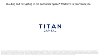 Disclaimer: This document has been prepared in good faith on the basis of information available at the date of publication without any independent verification and do not guarantee or make any representation or warranty as to the accuracy,
reliability, completeness, or currency of the information in this document nor its usefulness in achieving any purpose. Readers are responsible for assessing the relevance and accuracy of the content of this document. It is unreasonable for
any party to rely on this document for any purpose and the creator will not be liable for any loss, damage, cost, or expense incurred or arising by reason of any person using or relying on information in this document. The creator shall have no
liability whatsoever to any party, and any person using this document hereby waives any rights and claims it may have at any time against creator with regard to the document. Receipt and review of this document shall be deemed agreement
with and consideration for the foregoing. This document is not intended to make or influence any recommendation and should not be construed as such by the reader or any other entity.
Building and navigating in the consumer space? We’d love to hear from you
 