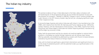 The Indian toy industry
The earliest evidence of toys in India dates back to the Indus valley civilization with
terracotta figures. In the progressing period, we can witness the evolution of toys with
the evolution of civilization – Marbles in 2000 BC, Chaupar in the 4th
century (modern day
Ludo), Karoom in the 18th
Century (modern day Carrom) etc. all playing significant roles
in their respective times.
A strong heritage of games and culture, India was self-reliant in toy manufacturing in the
1980’s, with imports from the USA, UK, Germany and France making up only ~10% of the
market. However, with the liberalization of the economy in the 1990s, imports from China,
Hong Kong, and Taiwan began to dominate the market impacting domestic manufacturing
and the larger toy economy in India
Today, both the government and the toy industry are working together to restore India’s
presence in the global toy market through measures such as raising import duties,
offering subsidies, and establishing dedicated toy clusters with the aim to boost domestic
manufacturing and reduce reliance on foreign imports.
India, with its historical significance, government interventions and significant drivers is
on the verge of substantial growth, with the potential to take up a significant place in the
global toy industry.
* Picture in frame: Toy clusters across India
 
