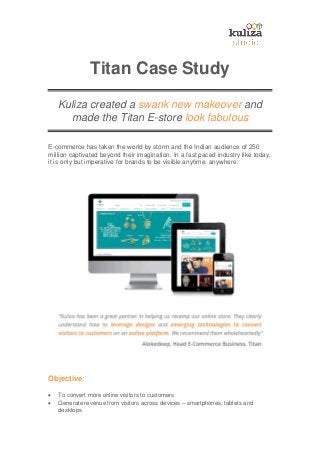 Titan Case Study
Kuliza created a swank new makeover and
made the Titan E-store look fabulous
E-commerce has taken the world by storm and the Indian audience of 250
million captivated beyond their imagination. In a fast paced industry like today,
it is only but imperative for brands to be visible anytime, anywhere.
Objective:
 To convert more online visitors to customers
 Generate revenue from visitors across devices – smartphones, tablets and
desktops
 