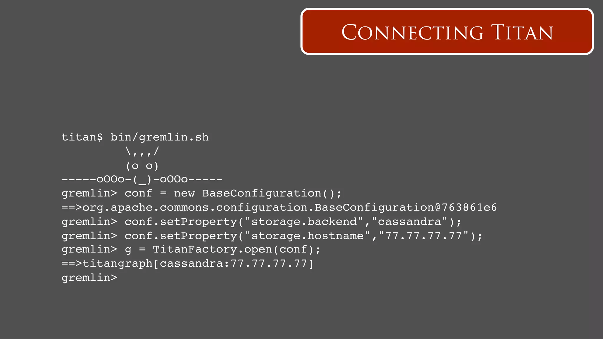 Connecting Titan




titan$ bin/gremlin.sh!
          ,,,/!
          (o o)!
-----oOOo-(_)-oOOo-----!
gremlin> conf = new BaseConfiguration();!
==>org.apache.commons.configuration.BaseConfiguration@763861e6!
gremlin> conf.setProperty("storage.backend","cassandra");!
gremlin> conf.setProperty("storage.hostname","77.77.77.77");!
gremlin> g = TitanFactory.open(conf);
==>titangraph[cassandra:77.77.77.77]!
gremlin>!
 