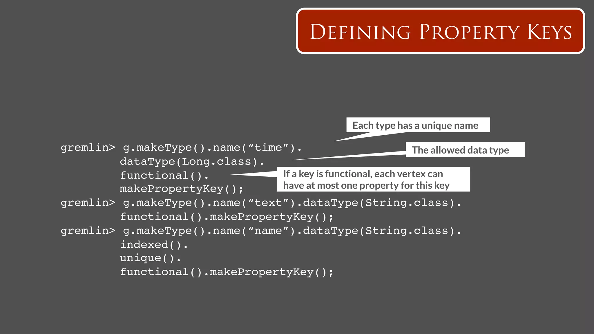 Defining Property Keys



                                                         Each type has a unique name

gremlin>   g.makeType().name(“time”).!                             The allowed data type
   ! !     dataType(Long.class).!
   ! !     functional().!          If a key is functional, each vertex can
   ! !     makePropertyKey();!     have at most one property for this key
gremlin>   g.makeType().name(“text”).dataType(String.class).!
   ! !     functional().makePropertyKey();!
gremlin>   g.makeType().name(“name”).dataType(String.class).!
   ! !     indexed().!
   ! !     unique().!
   ! !     functional().makePropertyKey();!
 