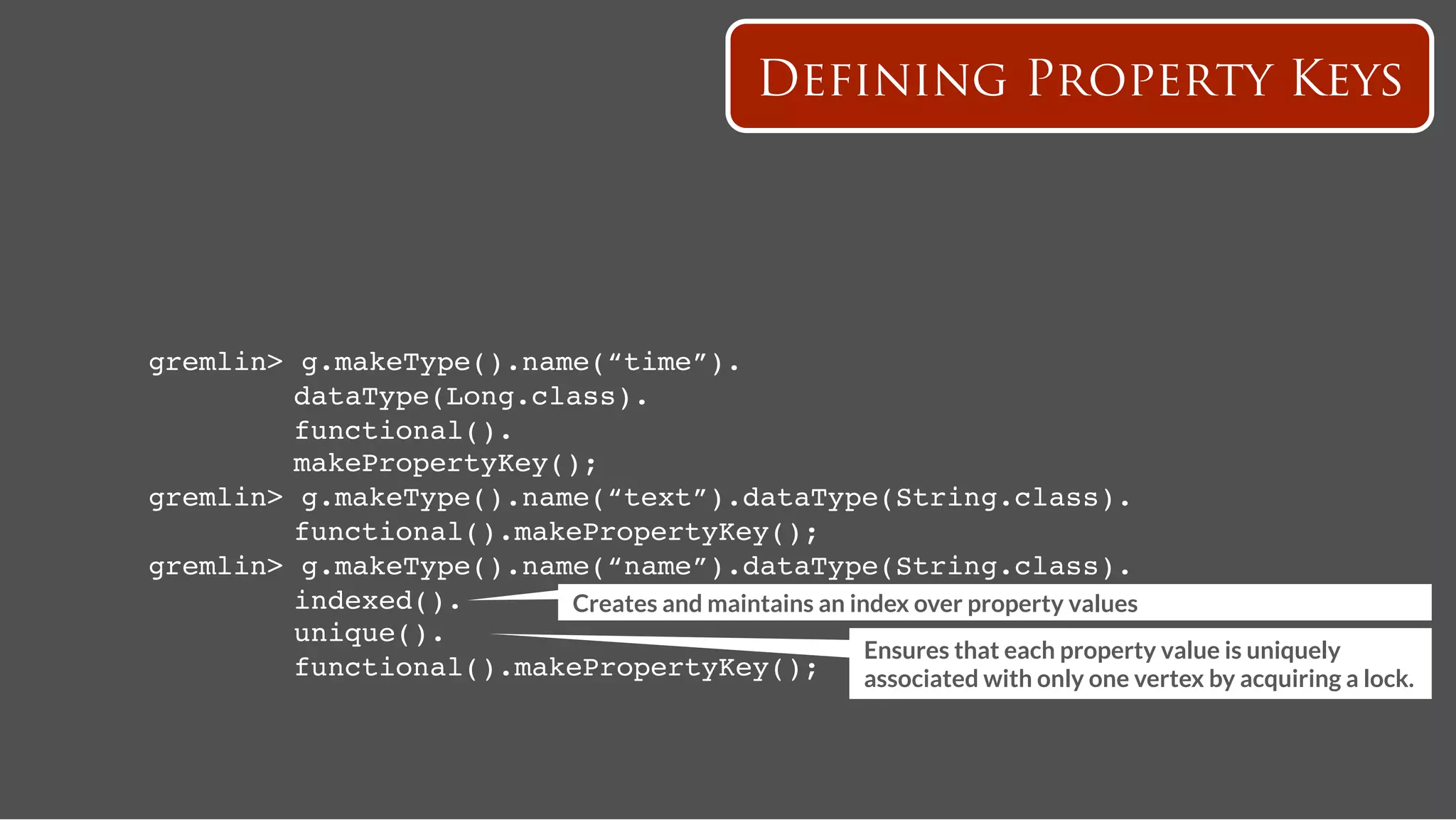 Defining Property Keys




gremlin>   g.makeType().name(“time”).!
   ! !     dataType(Long.class).!
   ! !     functional().!
   ! !     makePropertyKey();!
gremlin>   g.makeType().name(“text”).dataType(String.class).!
   ! !     functional().makePropertyKey();!
gremlin>   g.makeType().name(“name”).dataType(String.class).!
   ! !     indexed().!     Creates and maintains an index over property values
   ! !     unique().!
                                                      Ensures that each property value is uniquely
   ! !     functional().makePropertyKey();! associated with only one vertex by acquiring a lock. 
 