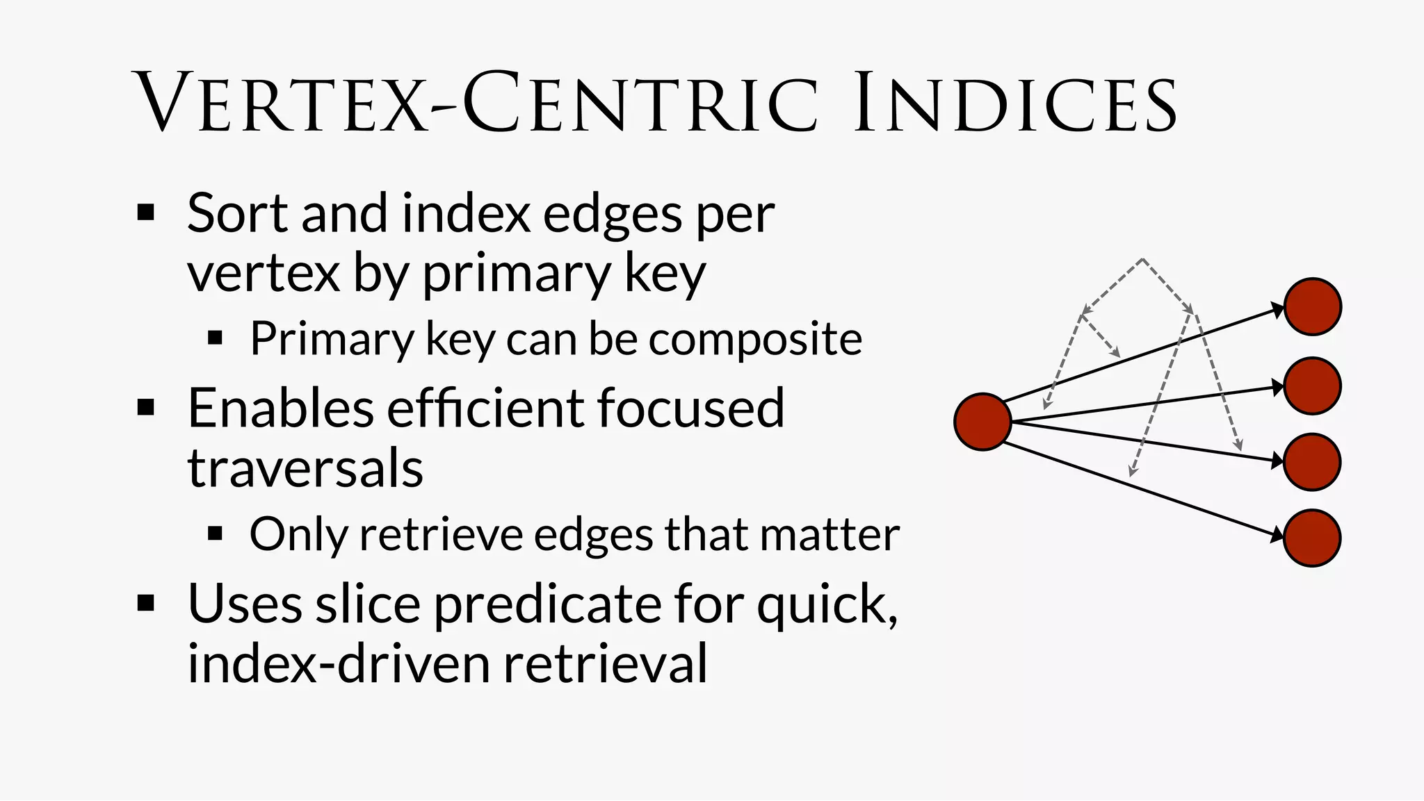 Vertex-Centric Indices
  Sort and index edges per
   vertex by primary key
     Primary key can be composite
  Enables efﬁcient focused
   traversals
     Only retrieve edges that matter
  Uses slice predicate for quick,
   index-driven retrieval
 