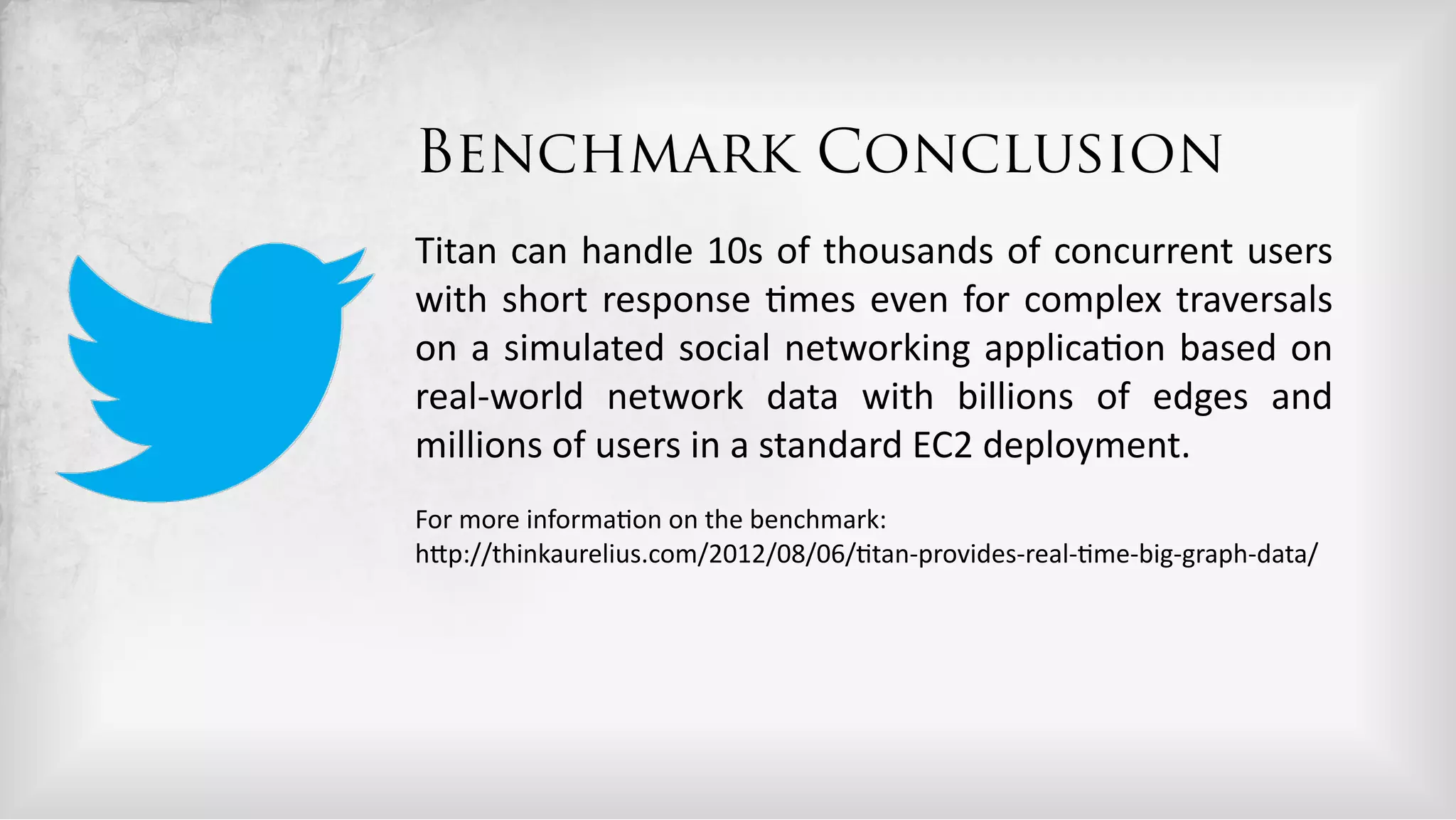 Benchmark Conclusion
Titan  can  handle  10s  of  thousands  of  concurrent  users  
with   short   response   5mes   even   for   complex   traversals  
on   a   simulated   social   networking   applica5on   based   on  
real-­‐world   network   data   with   billions   of   edges   and  
millions  of  users  in  a  standard  EC2  deployment.  
For  more  informa5on  on  the  benchmark:  
hDp://thinkaurelius.com/2012/08/06/5tan-­‐provides-­‐real-­‐5me-­‐big-­‐graph-­‐data/  
 