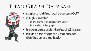 Titan Graph Database
      supports real time local traversals (OLTP)
      is highly scalable
         in the number of concurrent users
         in the size of the graph
      is open source under the Apache2 license
      builds on top of Apache Cassandra for
       distribution and replication
 