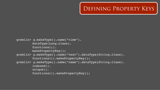 Defining Property Keys




gremlin>   g.makeType().name(“time”).!
   ! !     dataType(Long.class).!
   ! !     functional().!
   ! !     makePropertyKey();!
gremlin>   g.makeType().name(“text”).dataType(String.class).!
   ! !     functional().makePropertyKey();!
gremlin>   g.makeType().name(“name”).dataType(String.class).!
   ! !     indexed().!
   ! !     unique().!
   ! !     functional().makePropertyKey();!
 