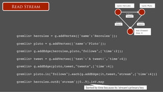 name: Hercules
            name: Pluto
Read Stream
                                                                         follows
                                                                          time:2


                                                              stream
                 tweets
                                                              time:4
                 time:4


                                                                                    text: A tweet!
                                                                                    time: 4!
 gremlin> hercules = g.addVertex(['name':'Hercules']);!

 gremlin> pluto = g.addVertex(['name':'Pluto']);!

 gremlin> g.addEdge(hercules,pluto,"follows",['time':2]);!

 gremlin> tweet = g.addVertex(['text':'A tweet!','time':4])!

 gremlin> g.addEdge(pluto,tweet,"tweets",['time':4]) !

 gremlin> pluto.in("follows").each{g.addEdge(it,tweet,"stream",['time':4])} !

 gremlin> hercules.outE('stream')[0..9].inV.map!
                                     Sorted by time because its ‘stream’s primary key
 