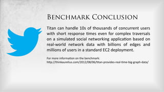 Benchmark Conclusion
Titan  can  handle  10s  of  thousands  of  concurrent  users  
with   short   response   5mes   even   for   complex   traversals  
on   a   simulated   social   networking   applica5on   based   on  
real-­‐world   network   data   with   billions   of   edges   and  
millions  of  users  in  a  standard  EC2  deployment.  
For  more  informa5on  on  the  benchmark:  
hDp://thinkaurelius.com/2012/08/06/5tan-­‐provides-­‐real-­‐5me-­‐big-­‐graph-­‐data/  
 