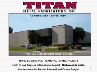                California, USA – 805-487-5050 - TITAN is a DESIGN/BUILD Metal Fabricator -  50,000 SQUARE FOOT MANUFACTURING FACILITY North of Los Angeles International Airport ; Hollywood & Malibu Minutes from the Port for International Ocean Freight. 1 
