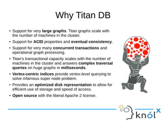 Why Titan DB
● Support for very large graphs. Titan graphs scale with
the number of machines in the cluster.
● Support for ACID properties and eventual consistency.
● Support for very many concurrent transactions and
operational graph processing.
● Titan’s transactional capacity scales with the number of
machines in the cluster and answers complex traversal
queries on huge graphs in milliseconds.
● Vertex-centric indices provide vertex-level querying to
solve infamous super node problem.
● Provides an optimized disk representation to allow for
efficient use of storage and speed of access.
● Open source with the liberal Apache 2 license.
 
