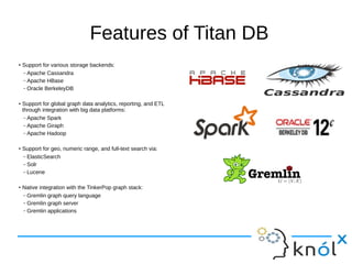 Features of Titan DB
●
Support for various storage backends:
– Apache Cassandra
– Apache HBase
– Oracle BerkeleyDB
●
Support for global graph data analytics, reporting, and ETL
through integration with big data platforms:
– Apache Spark
– Apache Giraph
– Apache Hadoop
●
Support for geo, numeric range, and full-text search via:
– ElasticSearch
– Solr
– Lucene
●
Native integration with the TinkerPop graph stack:
– Gremlin graph query language
– Gremlin graph server
– Gremlin applications
 