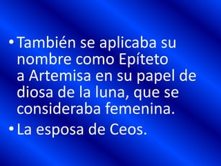 •También se aplicaba su
nombre como Epíteto
a Artemisa en su papel de
diosa de la luna, que se
consideraba femenina.
•La esposa de Ceos.
 