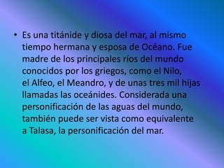 • Es una titánide y diosa del mar, al mismo
tiempo hermana y esposa de Océano. Fue
madre de los principales ríos del mundo
conocidos por los griegos, como el Nilo,
el Alfeo, el Meandro, y de unas tres mil hijas
llamadas las oceánides. Considerada una
personificación de las aguas del mundo,
también puede ser vista como equivalente
a Talasa, la personificación del mar.
 