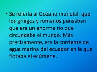 • Se refería al Océano mundial, que
los griegos y romanos pensaban
que era un enorme río que
circundaba el mundo. Más
precisamente, era la corriente de
agua marina del ecuador en la que
flotaba el ecúmene.
 