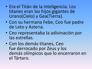 • Era el Titán de la inteligencia. Los
titanes eran los hijos gigantes de
Urano(Cielo) y Gea(Tierra).
• Con su hermana Febe, Ceo fue padre
de Leto y Asteria.
• Ceo representaba la adivinación por
las estrellas.
• Con los demás titanes, Ceo
fue derrocado por Zeus y los
demás olímpicos que lo encerraron en
el Tártaro.
 