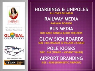 HOARDINGS & UNIPOLES ALL OVER MUMBAI RAILWAY MEDIA RAILWAY BOARDS BUS MEDIA The Ultimate Choice in Outdoor Advertising BUS BACK PANELS & BUS SHELTERS GLOW SIGN BOARDS SIZE : 8x5 BACKLIT (3 PILLARS 3 SIDED) POLE KIOSKS SIZE : 3x4 (THANE – VASANT VIHAR) AIRPORT BRANDING SIZE : 40X8 (DOMESTIC AIRPORT) 