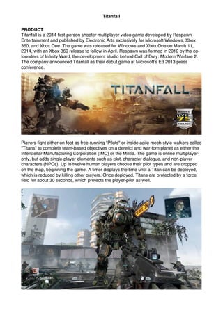 Titanfall
PRODUCT
Titanfall is a 2014 first-person shooter multiplayer video game developed by Respawn
Entertainment and published by Electronic Arts exclusively for Microsoft Windows, Xbox
360, and Xbox One. The game was released for Windows and Xbox One on March 11,
2014, with an Xbox 360 release to follow in April. Respawn was formed in 2010 by the co-
founders of Infinity Ward, the development studio behind Call of Duty: Modern Warfare 2.
The company announced Titanfall as their debut game at Microsoft's E3 2013 press
conference.
Players fight either on foot as free-running "Pilots" or inside agile mech-style walkers called
"Titans" to complete team-based objectives on a derelict and war-torn planet as either the
Interstellar Manufacturing Corporation (IMC) or the Militia. The game is online multiplayer-
only, but adds single-player elements such as plot, character dialogue, and non-player
characters (NPCs). Up to twelve human players choose their pilot types and are dropped
on the map, beginning the game. A timer displays the time until a Titan can be deployed,
which is reduced by killing other players. Once deployed, Titans are protected by a force
field for about 30 seconds, which protects the player-pilot as well.
 
