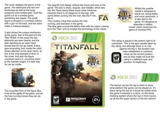 The cover displays the genre of the
game. The destroyed and war torn
landscape as well as the large
weaponry and combat gear, mark the
game out as a combat game,
something war based. The small
ﬁgure is dressed in a combat uniform
with a gun on his back, and the robot
holds a massive weapon.
It also shows the unique mechanics
of the game: that of the pilot and the
Titan Robot. In the cover the two
elements are seen clearly, and the
pilot standing by an open hatch
shows that he can go inside. A blue
glue emanating from inside the robot
draws attention to the open hatch, as
this is the only example of blue on
the cover. And with the ﬁgure
crouched next to it, crouching down
to the hatches height, itʼs clear that
he can go inside.
The crouched form of the ﬁgure also
hints at the agility of the pilots, and all
the free-running moves they can do
in the game.
Whilst this qualiﬁer
medal is designed to
stand out, being bolder
and more cartoonish, it
is also tied to the
game. Itʼs designed to
resemble a military
medal, which reinforces the
genre of Combat FPS.
The speciﬁc font design reﬂects the mood and tone of the
game. The text is sharp, angular, and metallic, which ties
into the Titans being these sharp robot creatures.
However there is an elegance to the logo, with
some letters curving into the next, like the F into
the A.
This creates a ﬂow that evokes the free-
running, and precision in the game.
The blue glow around the letters links with the colour coming
from the Titan, and so evokes the technology of the robots.
The rating is placed in the bottom right to ﬁt
convention. This is the spot usually taken by
the rating, and although there is no rule
against moving it, this location has
been established in customer
minds as the correct position,
and so they might not trust the
rating in a different spot, and
question itʼs legitimacy.
The banner across the top is there to show
what platform the game can be played on. Itʼs
place along the top so it would be visible when
the game is stacked in a store, on the tiered
shelving system where the box in front covers
up all but the upper section of the box behind.
 