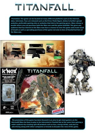 The promotion of this game has been focused in an area to get most gamers on the
Microsoft/Xbox fan base to play or be interested in Titanfall but at the same time gaining a
wider audience by creating spin off products such as toys, energy drinks, and also co-
advertising along with either companies or brands to broaden the view of this game.
Promotion: The game can be located on many different platforms such as the internet,
xbox, television. Toys are released such as the K’nex Titatn figure, below to further spread
websites, preferably gaming sites or websites that link to the gaming genre. Xbox release a
bundle where you can purchase both the Xbox one and the game titatnfall. This gives any
audience that has interest in the Xbox now have a chance to view the game and create word
of mouth as well as sperading purchases of the game not only to fans of titanfall but fans of
the Xbox one.
 