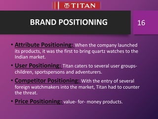 BRAND POSITIONING
• Attribute Positioning: When the company launched
its products, it was the first to bring quartz watches to the
Indian market.
• User Positioning: Titan caters to several user groups-
children, sportspersons and adventurers.
• Competitor Positioning: With the entry of several
foreign watchmakers into the market, Titan had to counter
the threat.
• Price Positioning: value- for- money products.
16
 