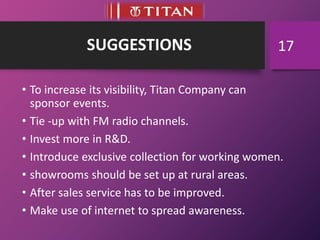 SUGGESTIONS
• To increase its visibility, Titan Company can
sponsor events.
• Tie -up with FM radio channels.
• Invest more in R&D.
• Introduce exclusive collection for working women.
• showrooms should be set up at rural areas.
• After sales service has to be improved.
• Make use of internet to spread awareness.
17
 