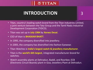 INTRODUCTION
• Titan, country's leading watch brand from the Titan Industries Limited,
a joint venture between the Tata Group and the Tamil Nadu Industrial
Development Corporation (TIDCO).
• Titan was set up in July 1984 by Xerxes Desai.
• CEO of titan is BHASKAR BHATT.
• In 1995, the company diversified into jewellery.
• In 2005, the company has diversified into fashion Eyewear.
• Titan Watches is India’s largest watch & jewellery manufacturer.
• Titan is the world’s 6th largest, integrated manufacturer-brand for
watches.
• Watch assembly plants at Dehradun, Baddi, and Roorkee; ECB
(Electronic Circuit Boards) plant in Goa; Jewellery Plant at Dehradun.
3
 