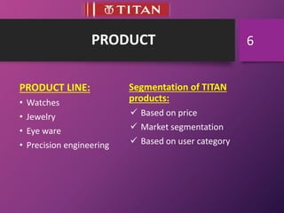 PRODUCT
PRODUCT LINE:
• Watches
• Jewelry
• Eye ware
• Precision engineering
Segmentation of TITAN
products:
 Based on price
 Market segmentation
 Based on user category
6
 