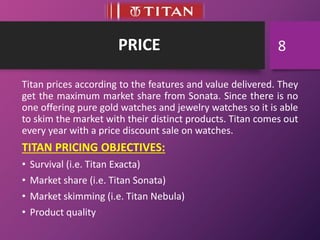 PRICE
Titan prices according to the features and value delivered. They
get the maximum market share from Sonata. Since there is no
one offering pure gold watches and jewelry watches so it is able
to skim the market with their distinct products. Titan comes out
every year with a price discount sale on watches.
TITAN PRICING OBJECTIVES:
• Survival (i.e. Titan Exacta)
• Market share (i.e. Titan Sonata)
• Market skimming (i.e. Titan Nebula)
• Product quality
8
 