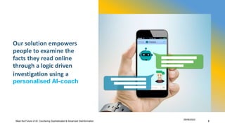 Our solution empowers
people to examine the
facts they read online
through a logic driven
investigation using a
personalised AI-coach
Meet the Future of AI: Countering Sophisticated & Advanced Disinformation
29/06/2023
3
 