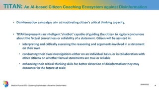 TITAN: An AI-based Citizen Coaching Ecosystem against Disinformation
• Disinformation campaigns aim at inactivating citizen’s critical thinking capacity.
• TITAN implements an intelligent ‘chatbot’ capable of guiding the citizen to logical conclusions
about the factual correctness or reliability of a statement. Citizen will be assisted in:
• interpreting and critically assessing the reasoning and arguments involved in a statement
on their own
• conducting their own investigations either on an individual basis, or in collaboration with
other citizens on whether factual statements are true or reliable
• enhancing their critical thinking skills for better detection of disinformation they may
encounter in the future at scale
Meet the Future of AI: Countering Sophisticated & Advanced Disinformation
29/06/2023
4
 