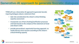 Generative-AI approach to generate Socratic dialogues
TITAN will use a Generative-AI approach to generate Socratic
inquiring dialogues about a statement that:
• take into consideration the citizen’s critical thinking
capacity assessment
• incorporate use of fact-checking/verification processes
and tools based on the analysis of the statement at hand
and citizen’s skills
• provide personalised experiential learning approach to
media literacy micro-lessons according to the citizen’s
critical thinking capacity
Meet the Future of AI: Countering Sophisticated & Advanced Disinformation
29/06/2023
5
 