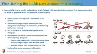 Fine-tuning the LLM: Data Acquisition & Modeling
• Define specific user inquiries – statements to be
verified
• Develop inquiring dialogues by-hand (Socratic
dialogues incorporating C-T assessment, fact-checking
tools, micro-lessons)
• Use co-creation to complete and expand above
dialogues
• Implement a rule-based system that implements the
above inquiring dialogues
• Use co-creation to collect validated learning about
the inquiring dialogues with the least effort
• Produce reliable data for fine-tuning the LLM
• Perform fine-tuning on selected LLM model.
Meet the Future of AI: Countering Sophisticated & Advanced Disinformation 29/06/2023 7
 Instead of trying to model and engineer a full-fledged LLM-based solution upfront, first focus on learning
as much as possible about the problem-solution space
 