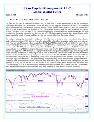 1
Titan Capital Management, LLC
Global Market Letter
March 4, 2015 Abe Askil, CFP®
STOCKS DOWN FIRST TWO MONTHS OF THE YEAR
The S&P 500 fell 0.4% in February which marks the 19th
time since 1929 that it fell in each of the first two months.
According to a study by Ned Davis Research, in the past when this has happened the market fell 10 out of 18 times from
March through December with a median gain (loss) of -3.8%. There have been some good years when this occurred such
as the 51% gain between March and December in 2009, but there have also been some bad years such as the -32% decline
in 2008. There were 5 cases out of the 18 that occurred during election years and while the last two cases (2000 and 2008)
were negative, the median gain during election years was 6.5%. The basic message from the study is that when the market
has declined in the months of January and February, the rest of the year has been choppy and volatile.
The market is rallying after it put in lows on February 11th
. The move is similar to what we saw last October when the
market rallied approximately10% from the September bottom. That rally did not last and the market went on to make new
lows. Time will tell if the current rally is successful and if the S&P 500 can make new all-time highs. The chart below is
the same one that I showed in last month’s letter and I wanted to show it again as there have been some changes in the
past few weeks. The S&P 500 was able to bounce off of the 1850 support area and break above the 1950 resistance level
(magenta line). The S&P 500 is testing its 200-day moving average near the 2000 area (magenta down arrow). If it can
breakout and hold above 2000 then there is a high probability that it may go on to make new highs. The other good news
for the market is that breadth is improving as can be seen in the second pane with the NYSE Advance/Decline Line
breaking out above its 200-day moving average. The third pane shows that 34% of all U.S. stocks are above their 200-day
moving averages versus just 16% at the February lows which is another sign that market breadth is improving, but it still
has a ways to go to reach the 60% - 70% level normally seen during strong rallies. If the market is going to embark on a
strong rally, then breadth should continue to improve along with market prices. We don’t know at this point if this is the
beginning of a rally that will take stocks to new highs or if it is a short-term rally within a longer-term downtrend. If the
S&P 500 is going to go on to make new highs it should close and hold above the 2000 level first, but if it closes back
down below 1950 then that will mean that this is most likely a short-term move within a long-term downtrend.
 
