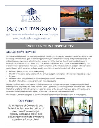 (855) 70-TITAN (84826)
3330 Cumberland Boulevard Suite 500 ● Atlanta, GA 30339

         www.titanhotelmanagement.com


                        EXCELLENCE IN HOSPITALITY
MANAGEMENT SERVICES
Titan Hotel Management, LLC’s primary business is providing management services to hotels on behalf of their
ownership with the stated goal of increasing profitability as well as the ownership and guest experience. THM
will begin service by making a top to bottom assessment of the business -from the physical building and
infrastructure to the salary and hourly staff, policies and procedures, work culture, sales and marketing, and
overall revenue performance indicators. Upon completion of the initial assessment, a report will be created
and reviewed with the ownership. Daily, weekly, monthly and quarterly reports will follow as such:

    Monthly Operations and Financial Reporting
    Monthly reviews and comparisons with the annual budget. Action plans will be created based upon our
     findings.
    Quarterly SWOT analysis to ensure achievable goals are set for the hotel
    Quarterly internal Accounting and Human Resources audits

We also provide a web-based portal that allows ownership and each employee to review updates about
their respective properties. This portal provides Email, Operations, Accounting, Human Resources and Sales &
Marketing functions. THM will maintain a regular presence at the property to ensure a smooth transition and
maximum staff engagement with regard to any new policies and procedures initiated.

Our service is ultimately designed to produce the best bottom line and increase value in your property.



                OUR VISION
     To instill pride of Ownership and
    Professionalism into the culture of
         every asset we manage,
      thereby increasing profits and
    delivering the ultimate ownership
        experience for our clients.
 