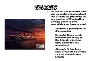 TITANIC
   ●
       Hellow we are Luis and Zaid
       and we make a movie about
       the Titanic,As you know we
       are making a film dealing
       Titanic and will give
       everything we have worked:
       ●
           We made a presentation
           of character
       ●
           We make like a comic
           resemblance story of
           the titanic etc..(and
           more work but not
           remember)
       ●
           although it has been
           more difficult to invent
           a story resemblance
           Titanic
 