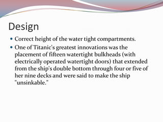 Design Correct height of the water tight compartments.One of Titanic's greatest innovations was the placement of fifteen watertight bulkheads (with electrically operated watertight doors) that extended from the ship's double bottom through four or five of her nine decks and were said to make the ship "unsinkable."