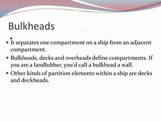 Bulkheads It separates one compartment on a ship from an adjacent compartment. Bulkheads, decks and overheads define compartments. If you are a landlubber, you'd call a bulkhead a wall.Other kinds of partition elements within a ship are decks and deckheads.