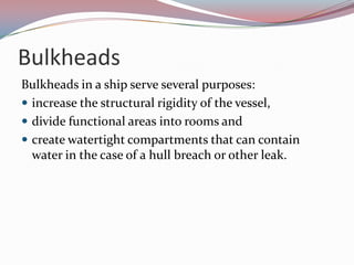 BulkheadsBulkheads in a ship serve several purposes:increase the structural rigidity of the vessel, divide functional areas into rooms and create watertight compartments that can contain water in the case of a hull breach or other leak. 