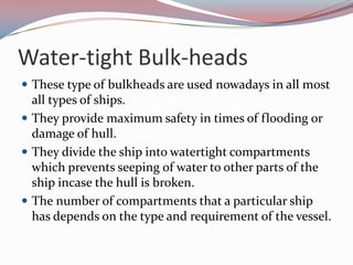 Water-tight Bulk-headsThese type of bulkheads are used nowadays in all most all types of ships. They provide maximum safety in times of flooding or damage of hull. They divide the ship into watertight compartments which prevents seeping of water to other parts of the ship incase the hull is broken. The number of compartments that a particular ship has depends on the type and requirement of the vessel.