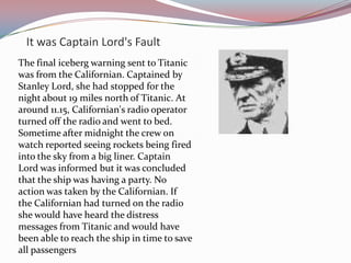 It was Captain Lord's FaultThe final iceberg warning sent to Titanic was from the Californian. Captained by Stanley Lord, she had stopped for the night about 19 miles north of Titanic. At around 11.15, Californian's radio operator turned off the radio and went to bed. Sometime after midnight the crew on watch reported seeing rockets being fired into the sky from a big liner. Captain Lord was informed but it was concluded that the ship was having a party. No action was taken by the Californian. If the Californian had turned on the radio she would have heard the distress messages from Titanic and would have been able to reach the ship in time to save all passengers