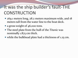 It was the ship builder’s fault-THE CONSTRUCTION269.1 meters long, 28.2 meters maximum wide, and 18 meters tall from the water line to the boat deck.a gross weight of 46,000 tons.The steel plate from the hull of the Titanic was nominally 1.875 cm thick.while the bulkhead plate had a thickness of 1.25 cm.