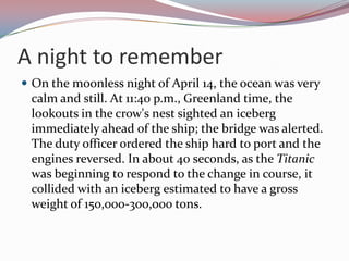 A night to rememberOn the moonless night of April 14, the ocean was very calm and still. At 11:40 p.m., Greenland time, the lookouts in the crow's nest sighted an iceberg immediately ahead of the ship; the bridge was alerted. The duty officer ordered the ship hard to port and the engines reversed. In about 40 seconds, as the Titanic was beginning to respond to the change in course, it collided with an iceberg estimated to have a gross weight of 150,000-300,000 tons.