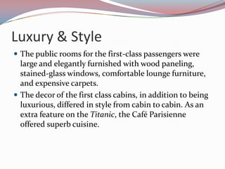 Luxury & StyleThe public rooms for the first-class passengers were large and elegantly furnished with wood paneling, stained-glass windows, comfortable lounge furniture, and expensive carpets. The decor of the first class cabins, in addition to being luxurious, differed in style from cabin to cabin. As an extra feature on the Titanic, the Café Parisienne offered superb cuisine.