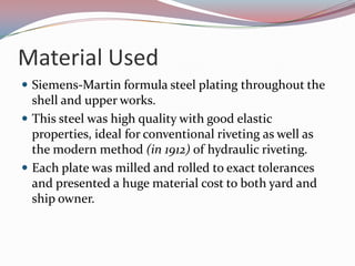 Material UsedSiemens-Martin formula steel plating throughout the shell and upper works.This steel was high quality with good elastic properties, ideal for conventional riveting as well as the modern method (in 1912) of hydraulic riveting. Each plate was milled and rolled to exact tolerances and presented a huge material cost to both yard and ship owner.
