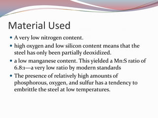 Material UsedA very low nitrogen content.high oxygen and low silicon content means that the steel has only been partially deoxidized.a low manganese content. This yielded a Mn:S ratio of 6.8:1—a very low ratio by modern standardsThe presence of relatively high amounts of phosphorous, oxygen, and sulfur has a tendency to embrittle the steel at low temperatures. 