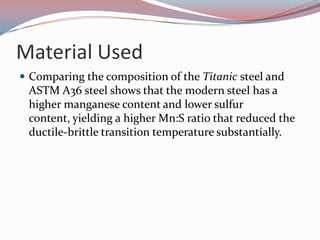 Material UsedComparing the composition of the Titanic steel and ASTM A36 steel shows that the modern steel has a higher manganese content and lower sulfur content, yielding a higher Mn:S ratio that reduced the ductile-brittle transition temperature substantially.