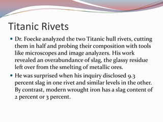 Titanic RivetsDr. Foecke analyzed the two Titanic hull rivets, cutting them in half and probing their composition with tools like microscopes and image analyzers. His work revealed an overabundance of slag, the glassy residue left over from the smelting of metallic ores.He was surprised when his inquiry disclosed 9.3 percent slag in one rivet and similar levels in the other. By contrast, modern wrought iron has a slag content of 2 percent or 3 percent.