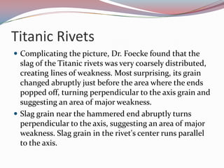 Titanic RivetsComplicating the picture, Dr. Foecke found that the slag of the Titanic rivets was very coarsely distributed, creating lines of weakness. Most surprising, its grain changed abruptly just before the area where the ends popped off, turning perpendicular to the axis grain and suggesting an area of major weakness.Slag grain near the hammered end abruptly turns perpendicular to the axis, suggesting an area of major weakness. Slag grain in the rivet's center runs parallel to the axis. 