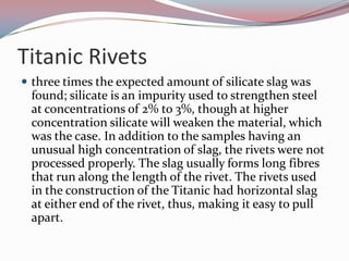 Titanic Rivetsthree times the expected amount of silicate slag was found; silicate is an impurity used to strengthen steel at concentrations of 2% to 3%, though at higher concentration silicate will weaken the material, which was the case. In addition to the samples having an unusual high concentration of slag, the rivets were not processed properly. The slag usually forms long fibres that run along the length of the rivet. The rivets used in the construction of the Titanic had horizontal slag at either end of the rivet, thus, making it easy to pull apart.